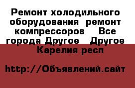 Ремонт холодильного оборудования, ремонт компрессоров. - Все города Другое » Другое   . Карелия респ.